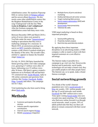 rehabilitation center. He mentions Popsomp              Multiple forms of print and direct
Hills in various tracks on Relapse (album)              marketing
and his newest album Recovery. He also                  Outbound/inbound call center services
mocks some other rehabilitation centers like            Target marketing Web services
the Brighton Rehabilitation Center in the               Search engine optimization (SEO) web
song 'Underground' with the line 'Two                   development
weeks in Brighton, I ain't enlightened'.                Social media interconnectivity
After the Eminem campaign, the                          Television & radio
rehabilitation center had many more visits.
                                                 VMS target marketing is based on three
Between December 2009 and March 2010 a           important principles:
series of seven videos were posted to
YouTube under the name "iamamiwhoami"               1. Social profile gathering
leading to speculation that they were a             2. Proximity market analysis
marketing campaign for a musician. In               3. Real-time key word density analysis
March 2010, an anonymous package was
sent to an MTV journalist claiming to            By applying these three important
contain a code which if cracked would give       disciplines to an advertising model, a VMS
the identity of the artist. The seventh video,   company is able to match a client with their
entitled 'y', appears to feature the Swedish     targeted customers at a cost effective
singer Jonna Lee.                                advantage.

On July 14, 2010, Old Spice launched the         The Internet makes it possible for a
fastest growing online viral video campaign      campaign to go viral very fast. However,the
ever, garnering 6.7 million views after 24       Internet and in particular, social media
hours, ballooning over 23 million views          technologies do not make a brand viral; they
after 36 hours. Old Spice's agency created a     just enable people to tell other people faster.
bathroom set in Portland, OR and had their       The Internet can, so to speak, make a brand
TV commercial star, Isaiah Mustafa, reply to     famous overnight.
186 online comments and questions from
websites like Twitter, Facebook, Reddit,         Social networking growth
Digg, Youtube and others. The campaign
ran for 3 days.
                                                 Two thirds of the world’s Internet
                                                 population now visit a social network or
Viral marketing has also been used to bring
                                                 blog site weekly. 220+ million people visit
about flash mobs.
                                                 the top 25 social networks each month.
                                                 Facebook has 500+ million active users.
Methods                                          Time spent visiting Social media sites now
                                                 exceeds time spent emailing. 52% of people
                                                 who find news online forward it on through
       Customer participation & polling          social networks, email, or posts. 59% of
       services                                  adults polled state that they use their cell
       Industry-specific organization            phone to remain connected with their social
       contributions                             network.
       Internet search engines & blogs
       Mobile smartphone integration
 