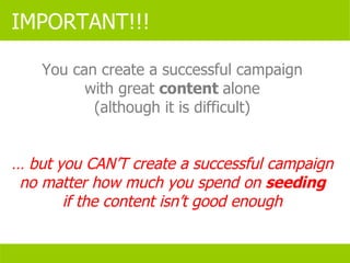 IMPORTANT!!! You can create a successful campaign with great  content  alone (although it is difficult) …  but you CAN’T create a successful campaign no matter how much you spend on  seeding if the content isn’t good enough 