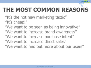 THE MOST COMMON REASONS ” It’s the hot new marketing tactic” ” It’s cheap!” ” We want to be seen as being innovative” ” We want to increase brand awareness” ” We want to increase purchase intent” ” We want to increase direct sales” ” We want to find out more about our users” 