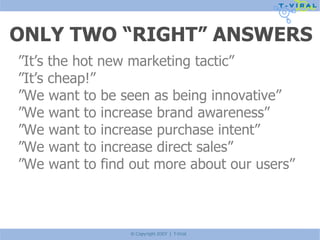 ONLY TWO “RIGHT” ANSWERS ” It’s the hot new marketing tactic” ” It’s cheap!” ” We want to be seen as being innovative” ” We want to increase brand awareness” ” We want to increase purchase intent” ” We want to increase direct sales” ” We want to find out more about our users” 
