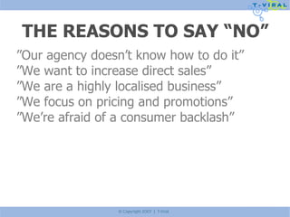 THE REASONS TO SAY “NO” ” Our agency doesn’t know how to do it” ” We want to increase direct sales” ” We are a highly localised business” ” We focus on pricing and promotions” ” We’re afraid of a consumer backlash” 