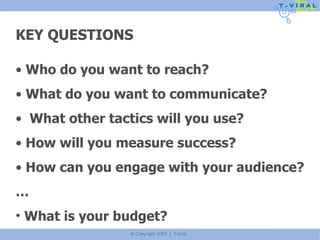 KEY QUESTIONS Who do you want to reach? What do you want to communicate? What other tactics will you use? How will you measure success? How can you engage with your audience? … What is your budget? 