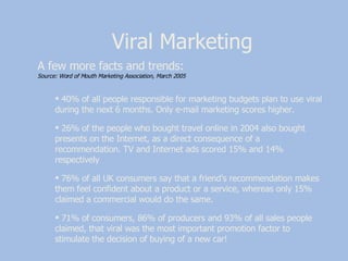 Viral Marketing A few more facts and trends:  Source: Word of Mouth Marketing Association, March 2005 40% of all people responsible for marketing budgets plan to use viral during the next 6 months. Only e-mail marketing scores higher. 26% of the people who bought travel online in 2004 also bought presents on the Internet, as a direct consequence of a recommendation. TV and Internet ads scored 15% and 14% respectively 76% of all UK consumers say that a friend’s recommendation makes them feel confident about a product or a service, whereas only 15% claimed a commercial would do the same. 71% of consumers, 86% of producers and 93% of all sales people claimed, that viral was the most important promotion factor to stimulate the decision of buying of a new car!  