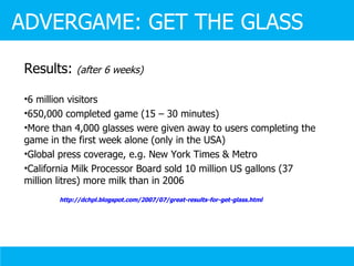 Results:  (after 6 weeks) 6 million visitors 650,000 completed game (15 – 30 minutes) More than 4,000 glasses were given away to users completing the game in the first week alone (only in the USA)  Global press coverage, e.g. New York Times & Metro California Milk Processor Board sold 10 million US gallons (37 million litres) more milk than in 2006 http://dchpl.blogspot.com/2007/07/great-results-for-get-glass.html   ADVERGAME: GET THE GLASS 