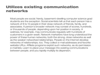 Utilizes existing communication
networks

 Most people are social. Nerdy, basement-dwelling computer science grad
 students are the exception. Social scientists tell us that each person has a
 network of 8 to 12 people in their close network of friends, family, and
 associates. A person's broader network may consist of scores, hundreds,
 or thousands of people, depending upon her position in society. A
 waitress, for example, may communicate regularly with hundreds of
 customers in a given week. Network marketers have long understood the
 power of these human networks, both the strong, close networks as well
 as the weaker networked relationships. People on the Internet develop
 networks of relationships, too. They collect e-mail addresses and favorite
 website URLs. Affiliate programs exploit such networks, as do permission
 e-mail lists. Learn to place your message into existing communications
 between people, and you rapidly multiply its dispersion.
 