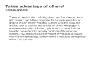 Takes advantage of others'
resources

 The most creative viral marketing plans use others' resources to
 get the word out. Affiliate programs, for example, place text or
 graphic links on others' websites. Authors who give away free
 articles, seek to position their articles on others' webpages. A
 news release can be picked up by hundreds of periodicals and
 form the basis of articles seen by hundreds of thousands of
 readers. Now someone else's newsprint or webpage is relaying
 your marketing message. Someone else's resources are depleted
 rather than your own.
 