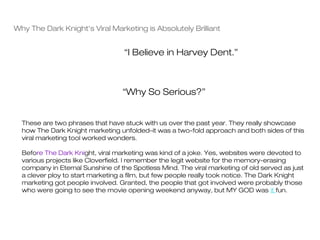 Why The Dark Knight's Viral Marketing is Absolutely Brilliant


                                   “I Believe in Harvey Dent.”



                                  “Why So Serious?”


  These are two phrases that have stuck with us over the past year. They really showcase
  how The Dark Knight marketing unfolded–it was a two-fold approach and both sides of this
  viral marketing tool worked wonders.

  Before The Dark Knight, viral marketing was kind of a joke. Yes, websites were devoted to
  various projects like Cloverfield. I remember the legit website for the memory-erasing
  company in Eternal Sunshine of the Spotless Mind. The viral marketing of old served as just
  a clever ploy to start marketing a film, but few people really took notice. The Dark Knight
  marketing got people involved. Granted, the people that got involved were probably those
  who were going to see the movie opening weekend anyway, but MY GOD was it fun.
 