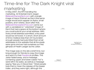 Time-line for The Dark Knight viral
marketing
In May 2007, the firm handling the
marketing, 42 Entertainment, began
IBelieveInHarveyDent.com with a single
image of Aaron Eckhart as Dent (this same
image would soon appear on flyers, small
posters, and t-shirts). Soon after that,
IBelieveInHarveyDentToo.com came out
with a vandalized or “Jokerized” image of
Dent that had a space at the bottom where
                                                                                  QuickTime™ and a
                                                                                    decompressor
                                                                          are needed to see this picture.




you could submit your email address. With
every email address submitted, a tiny pixel
would be removed. In a short, short amount
of time (I believe less than 24 hours later)
enough people had submitted their email
addresses to the website that all the pixels                                                                        QuickTime™ and a
                                                                                                                      decompressor
were gone and we had ourselves our first                                                                    are needed to see this picture.

glimpse of Heath Ledger as the Joker.

The image was on the site a brief time, but
long enough for friends to copy the image
and add it to their Facebook profiles. The
Joker faded away, and a message
containing upper and lower-cased “ha”‘s                QuickTime™ and a
                                                         decompressor
                                               are needed to see this picture.

were left in its wake, as well as a message
saying “See you in December.” Most people
took that to mean the release of the teaser
trailer, and they were right, although the
 