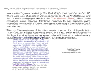 Why The Dark Knight's Viral Marketing is Absolutely Brilliant

  In a stroke of genius marketing, The Dark Knight took over Comic Con 07.
  There were pics of people in Clown costumes (sent via WhySoSerious and
  the Gotham newspaper website for The Gotham Times), there were
  messages inside balloons, telephone numbers to call, airplanes giving
  messages from above, a riddle involving the Joker laughing in Morse code. It
  was intense.
  The payoff was a picture of the Joker in a car, a pic of him holding a knife to
  Rachel Dawes (Maggie Gyllenhaal) throat, and a few other little nuggets for
  the fans (including the advance teaser trailer which most of us had already
  found TiredYouTube, except nowelite
        on offor a change of page? Our job?
        Ready
               your miserable, dead-end
                                        it was in HD). It started with this…
        organization is expanding! We’re looking for
        fresh faces to represent us in an important
        upcoming negotiation. You must be 18 or
        older to apply. Enjoy a career in a lucrative,
        ultra high-profile field. Our associates make            QuickTime™ and a
        their own hours, enjoy great benefits and, in              decompressor
        some cases, work from home. Do you have          are needed to see this picture.
        what it takes? Qualified recruits must have:
        An open mind, Strong moral compass, the
        ability to improvise. Recruits are encouraged
        to ask a friend with access to the internet to
       AT 1PM, thefrom home. If you don’t have any
        help them website
        friends, consider hiring one.
       www.whysoserious.com changed from its
       countdown, and proclamation of building
       an army, to something different
 