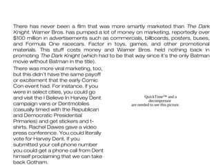 There has never been a film that was more smartly marketed than The Dark
Knight. Warner Bros. has pumped a lot of money on marketing, reportedly over
$100 million in advertisements such as commercials, billboards, posters, buses,
and Formula One racecars. Factor in toys, games, and other promotional
materials. This stuff costs money and Warner Bros. held nothing back in
promoting The Dark Knight (which had to be that way since it’s the only Batman
movie without Batman in the title).
There was more viral marketing, too,
but this didn’t have the same payoff
or excitement that the early Comic
Con event had. For instance, if you
were in select cities, you could go
and visit the I Believe In Harvey Dent                QuickTime™ and a
                                                        decompressor
campaign vans or Dentmobiles                  are needed to see this picture.
(casually timed with the Republican
and Democratic Presidential
Primaries) and get stickers and t-
shirts. Rachel Dawes gave a video
press conference. You could literally
vote for Harvey Dent. If you
submitted your cell phone number
you could get a phone call from Dent
himself proclaiming that we can take
back Gotham.
 