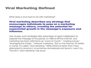 Viral Marketing Defined

 What does a virus have to do with marketing?

 Viral marketing describes any strategy that
 encourages individuals to pass on a marketing
 message to others, creating the potential for
 exponential growth in the message's exposure and
 influence.

 Like viruses, such strategies take advantage of rapid multiplication to
 explode the message to thousands, to millions.Off the Internet, viral
 marketing has been referred to as "word-of-mouth," "creating a buzz,"
 "leveraging the media," "network marketing." But on the Internet, for better
 or worse, it's called "viral marketing." While others smarter than I have
 attempted to rename it, to somehow domesticate and tame it, I won't try.
 The term "viral marketing" has stuck.
 