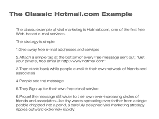 The Classic Hotmail.com Example

 The classic example of viral marketing is Hotmail.com, one of the first free
 Web-based e-mail services.

 The strategy is simple:

 1.Give away free e-mail addresses and services

 2.Attach a simple tag at the bottom of every free message sent out: "Get
 your private, free email at http://www.hotmail.com"

 3.Then stand back while people e-mail to their own network of friends and
 associates

 4.People see the message

 5.They Sign up for their own free e-mail service

 6.Propel the message still wider to their own ever-increasing circles of
 friends and associates.Like tiny waves spreading ever farther from a single
 pebble dropped into a pond, a carefully designed viral marketing strategy
 ripples outward extremely rapidly.
 
