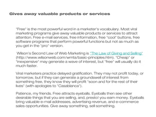 Gives away valuable products or services



  "Free" is the most powerful word in a marketer's vocabulary. Most viral
  marketing programs give away valuable products or services to attract
  attention. Free e-mail services, free information, free "cool" buttons, free
  software programs that perform powerful functions but not as much as
  you get in the "pro" version.

   Wilson's Second Law of Web Marketing is "The Law of Giving and Selling"
  (http://www.wilsonweb.com/wmta/basic-principles.htm). "Cheap" or
  "inexpensive" may generate a wave of interest, but "free" will usually do it
  much faster.

  Viral marketers practice delayed gratification. They may not profit today, or
  tomorrow, but if they can generate a groundswell of interest from
  something free, they know they will profit "soon and for the rest of their
  lives" (with apologies to "Casablanca").

  Patience, my friends. Free attracts eyeballs. Eyeballs then see other
  desirable things that you are selling, and, presto! you earn money. Eyeballs
  bring valuable e-mail addresses, advertising revenue, and e-commerce
  sales opportunities. Give away something, sell something.
 