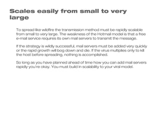 Scales easily from small to very
large

 To spread like wildfire the transmission method must be rapidly scalable
 from small to very large. The weakness of the Hotmail model is that a free
 e-mail service requires its own mail servers to transmit the message.

 If the strategy is wildly successful, mail servers must be added very quickly
 or the rapid growth will bog down and die. If the virus multiplies only to kill
 the host before spreading, nothing is accomplished.

 So long as you have planned ahead of time how you can add mail servers
 rapidly you're okay. You must build in scalability to your viral model.
 
