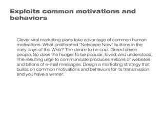 Exploits common motivations and
behaviors


 Clever viral marketing plans take advantage of common human
 motivations. What proliferated "Netscape Now" buttons in the
 early days of the Web? The desire to be cool. Greed drives
 people. So does the hunger to be popular, loved, and understood.
 The resulting urge to communicate produces millions of websites
 and billions of e-mail messages. Design a marketing strategy that
 builds on common motivations and behaviors for its transmission,
 and you have a winner.
 