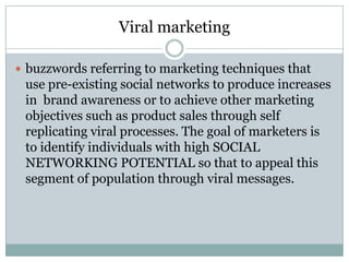 Viral marketing
 buzzwords referring to marketing techniques that
use pre-existing social networks to produce increases
in brand awareness or to achieve other marketing
objectives such as product sales through self
replicating viral processes. The goal of marketers is
to identify individuals with high SOCIAL
NETWORKING POTENTIAL so that to appeal this
segment of population through viral messages.
 
