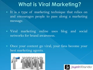 
It is a type of marketing technique that relies on
and encourages people to pass along a marketing
message.
Viral marketing online uses blog and social
networks for brand awareness.
Once your content go viral, your fans become your
best marketing agents.