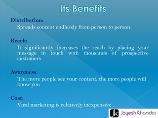 Distribution:
Spreads content endlessly from person to person
Reach:
It significantly increases the reach by placing your
message in touch with thousands of prospective
customers
Awareness:
The more people see your content, the more people will
know you
Cost:
Viral marketing is relatively inexpensive