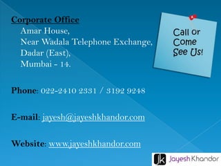 Corporate Office
Amar House,
Near Wadala Telephone Exchange,
Dadar (East),
Mumbai - 14.
Phone: 022-2410 2331 / 3192 9248
E-mail: jayesh@jayeshkhandor.com
Website: www.jayeshkhandor.com