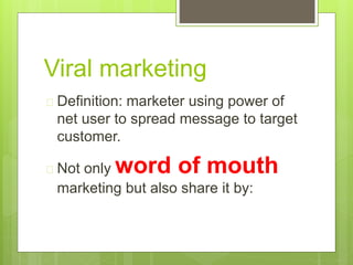 Viral marketing 
 Definition: marketer using power of 
net user to spread message to target 
customer. 
 Not only word of mouth 
marketing but also share it by: 
 