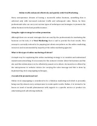 Online traffic enhanced effectively and quickly with Viral Marketing
Every entrepreneur dreams of having a successful online business, something that is
achieved only with increased customer traffic and subsequent sales. Hence, he hires
professionals who can carry out various types of techniques and strategies to promote the
online business in the best possible manner.
Using the right strategy for online promotion
Although there are several strategies that are used by the professionals for marketing the
business on the web, it is Viral Marketing that is said to provide the best results. This
concept is currently noticed to be popping just about everywhere on the online marketing
resources and recommended by majority of the online marketing agencies.
What is this type of online marketing all about?
A simple way for explaining this online marketing strategy is to consider and understand
mainstream networking. It is necessary for the contacts to know about the business and the
site and this information is to be effectively passed on to others. An incentive is offered by
the entrepreneur to website visitors for carrying the sales message and this is done by
implementing viral campaigning techniques.
A wonderful promotional tool
Online viral campaigning is considered to be a fabulous marketing tool which is presently
being used by almost every entrepreneur to make quick results. Rather, it is termed to be
boom on word of mouth phenomenon with regards to a specific service or product via
entertaining web advertising methods.
 