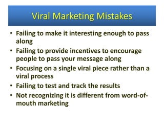 • Failing to make it interesting enough to pass
along
• Failing to provide incentives to encourage
people to pass your message along
• Focusing on a single viral piece rather than a
viral process
• Failing to test and track the results
• Not recognizing it is different from word-of-
mouth marketing
Viral Marketing Mistakes
 