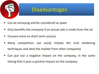 Disadvantages
 Can be annoying and be considered as spam
 Only benefits the company if an actual sale is made from the ad
 Focuses more on short term success
 Many competitors can easily imitate the viral marketing
techniques and steal the market from other companies
 Can put out a negative impact on the company, in the same
timing that it puts a positive impact on the company
 
