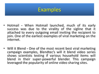 • Hotmail - When Hotmail launched, much of its early
success was due to the virality of the sigline that it
attached to every outgoing email inviting the recipient to
join. One of the earliest examples of viral marketing on the
internet.
• Will it Blend - One of the most recent best viral marketing
campaign examples, Blendtec’s will it blend video series
shows scientists testing if various household items will
blend in their super-powerful blender. This campaign
leveraged the popularity of online video sharing sites.
Examples
 