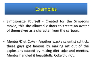 • Simpsonsize Yourself - Created for the Simpsons
movie, this site allowed visitors to create an avatar
of themselves as a character from the cartoon.
• Mentos/Diet Coke - Another wacky scientist schtick,
these guys got famous by making art out of the
explosions caused by mixing diet coke and mentos.
Mentos handled it beautifully, Coke did not.
Examples
 
