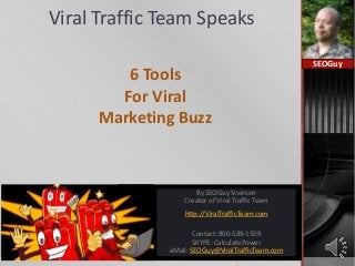 Viral Traffic Team Speaks
6 Tools
For Viral
Marketing Buzz
SEOGuy
By SEOGuy Siverson
Creator of Viral Traffic Team
http://ViralTrafficTeam.com
Contact: 800-589-1509
SKYPE: CalculatePower
eMail: SEOGuy@ViralTrafficTeam.com
 