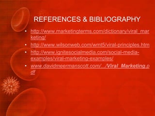 REFERENCES & BIBLIOGRAPHY
• http://www.marketingterms.com/dictionary/viral_mar
  keting/
• http://www.wilsonweb.com/wmt5/viral-principles.htm
• http://www.ignitesocialmedia.com/social-media-
  examples/viral-marketing-examples/
• www.davidmeermanscott.com/.../Viral_Marketing.p
  df
 