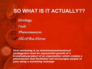 SO WHAT IS IT ACTUALLY??
   Strategy

   Tool
    Phenomenon

    All of the Above


Viral marketing is an intentional/unintentional
strategy/tool used for exponential growth of a
brand/sales/product of an organization which creates a
phenomenon that facilitates and encourages people to
pass along a marketing message
 