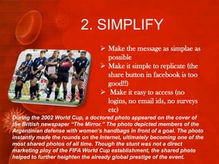 2. SIMPLIFY
                                  Make the message as simplae as
                                   possible
                                  Make it simple to replicate (the
                                   share button in facebook is too
                                   good!!)
                                  Make it easy to access (no
                                   logins, no email ids, no surveys
                                   etc)
During the 2002 World Cup, a doctored photo appeared on the cover of
the British newspaper “The Mirror.” The photo depicted members of the
Argentinian defense with women’s handbags in front of a goal. The photo
instantly made the rounds on the Internet, ultimately becoming one of the
most shared photos of all time. Though the stunt was not a direct
marketing ploy of the FIFA World Cup establishment, the shared photo
helped to further heighten the already global prestige of the event.
 