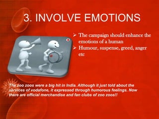 3. INVOLVE EMOTIONS
                                   The campaign should enhance the
                                    emotions of a human
                                   Humour, suspense, greed, anger
                                    etc




The zoo zoos were a big hit in India. Although it just told about the
services of vodafone, it expressed through humorous feelings. Now
there are official merchandise and fan clubs of zoo zoos!!
 