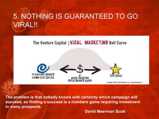5. NOTHING IS GUARANTEED TO GO
   VIRAL!!




The problem is that nobody knows with certainty which campaign will
succeed, so finding a success is a numbers game requiring investment
in many prospects.
                                        David Meerman Scott
 