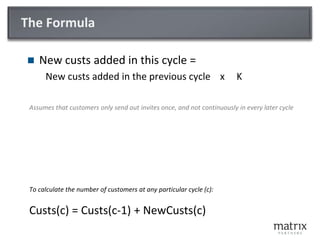 The FormulaNew custs added in this cycle =New custs added in the previous cycle    x     KAssumes that customers only send out invites once, and not continuously in every later cycleTo calculate the number of customers at any particular cycle (c):Custs(c) = Custs(c-1) + NewCusts(c) 