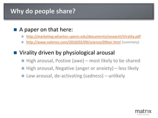 Why do people share?A paper on that here:http://marketing.wharton.upenn.edu/documents/research/Virality.pdfhttp://www.nytimes.com/2010/02/09/science/09tier.html (summary)Virality driven by physiological arousalHigh arousal, Postive (awe) – most likely to be sharedHigh arousal, Negative (anger or anxiety) – less likelyLow arousal, de-activating (sadness) – unlikely