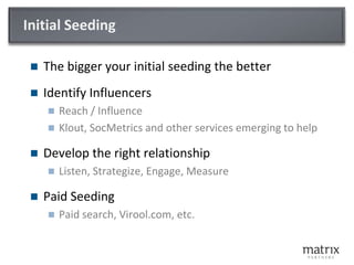 Initial SeedingThe bigger your initial seeding the betterIdentify InfluencersReach / InfluenceKlout, SocMetrics and other services emerging to helpDevelop the right relationshipListen, Strategize, Engage, MeasurePaid SeedingPaid search, Virool.com, etc. 