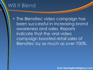 Will it Blend The Blendtec video campaign has been successful in increasing brand awareness and sales. Reports indicate that the viral video campaign boosted retail sales of Blendtec by as much as over 700%. From learningfrombigboys.com 