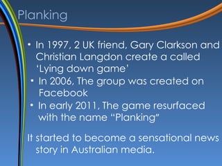 Planking In 1997, 2 UK friend ,  Gary Clarkson and Christian Langdon create a called ‘Lying down game’ In 2006, The group was created on Facebook In early 2011,   The game resurfaced with the name “Planking ”  It started to become a sensational news story in Australian media. 