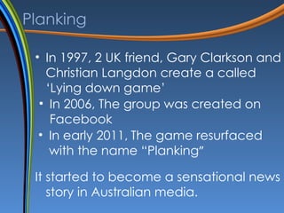 Planking <ul><li>In 1997, 2 UK friend ,  Gary Clarkson and Christian Langdon create a called ‘Lying down game’ </li></ul><...