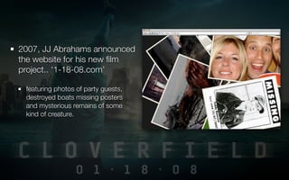 2007, JJ Abrahams announced
the website for his new ﬁlm
project.. ‘1-18-08.com’

 featuring photos of party guests,
 destroyed boats missing posters
 and mysterious remains of some
 kind of creature.
 