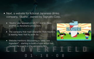 Next, a website for ﬁctional Japanese drinks
company, ‘Slusho’, owned by Tagruato Corp.

  ‘Slusho’ also appears in US TV drama, Alias;
  another JJ Abrahams production.

  The company that main character, Rob Hawkins
  is leaving New York to work for.

  Website mentions discovering a “deep sea
  ingredient”.. starting to build a hype about has
  caused the events in the upcoming ﬁlm.
 