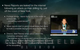News Reports are leaked on the internet
following an attack on their drilling rig, just
off the coast of New York.

  Footage shows, debris ﬂying out of the water as
  workers ﬂee...
  ...something supernatural??

  News reports start to give a visual tease that starts
  to build a possible background story for the ﬁlm.

  Director, Matt Reeves when asked about the
  marketing campaign said...
  “The Internet sort of stories and connections and clues
  are, in a way, a prism and they're another way of looking
  at the same thing. To us, it's just another exciting aspect
  of the storytelling”
 