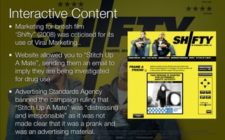 Interactive Content
 Marketing for british ﬁlm
 ‘Shifty” (2008) was criticised for its
 use of Viral Marketing..
 Website allowed you to “Stitch Up
 A Mate”, sending them an email to
 imply they are being investigated
 for drug use
 Advertising Standards Agency
 banned the campaign ruling that
 “Stitch Up A Mate” was “distressing
 and irresponsible” as it was not
 made clear that it was a prank and
 was an advertising material.
 
