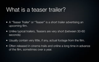 What is a teaser trailer?
 A “Teaser Trailer” or “Teaser” is a short trailer advertising an
 upcoming ﬁlm.
 Unlike typical trailers, Teasers are very short (between 30-60
 seconds)
 Usually contain very little, if any, actual footage from the ﬁlm.
 Often released in cinema trails and online a long time in advance
 of the ﬁlm, sometimes over a year.
 
