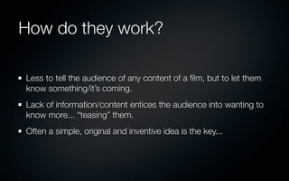 How do they work?

Less to tell the audience of any content of a ﬁlm, but to let them
know something/it’s coming.
Lack of information/content entices the audience into wanting to
know more... “teasing” them.
Often a simple, original and inventive idea is the key...
 
