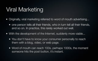 Viral Marketing
 Originally, viral marketing referred to word of mouth advertising...
   one person tells all their friends, who in turn tell all their friends,
   and so on. In practice, this rarely worked out well.
 With the development of the Internet, suddenly more viable...
   You don't have to know your consumer personally to reach
   them with a blog, video, or web page.
   Word of mouth can reach 100s, perhaps 1000s, the moment
   someone hits the post button, it’s instant.
 