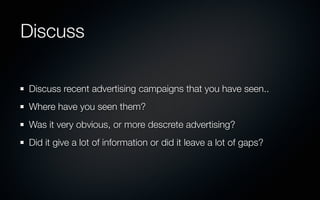 Discuss

Discuss recent advertising campaigns that you have seen..
Where have you seen them?
Was it very obvious, or more descrete advertising?
Did it give a lot of information or did it leave a lot of gaps?
 