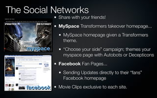 The Social Networks
               Share with your friends!
               MySpace Transformers takeover homepage...
                 MySpace homepage given a Transformers
                 theme.
    myspace      “Choose your side” campaign; themes your
                 myspace page with Autobots or Decepticons
               Facebook Fan Pages...
                 Sending Updates directly to their “fans”
                 Facebook homepage

    facebook   Movie Clips exclusive to each site.
 